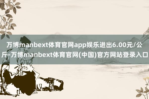 万博manbext体育官网app娱乐进出6.00元/公斤-万博manbext体育官网(中国)官方网站登录入口
