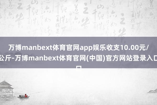万博manbext体育官网app娱乐收支10.00元/公斤-万博manbext体育官网(中国)官方网站登录入口