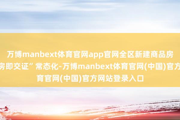 万博manbext体育官网app官网全区新建商品房技俩罢了“交房即交证”常态化-万博manbext体育官网(中国)官方网站登录入口