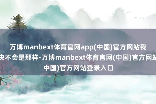 万博manbext体育官网app(中国)官方网站我肯定情况决不会是那样-万博manbext体育官网(中国)官方网站登录入口