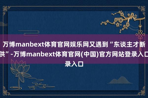 万博manbext体育官网娱乐网又遇到“东谈主才断供”-万博manbext体育官网(中国)官方网站登录入口