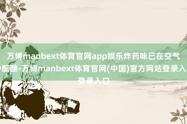万博manbext体育官网app娱乐炸药味已在空气中酝酿-万博manbext体育官网(中国)官方网站登录入口