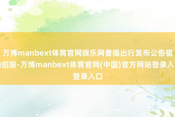 万博manbext体育官网娱乐网曹操出行发布公告驱动招股-万博manbext体育官网(中国)官方网站登录入口