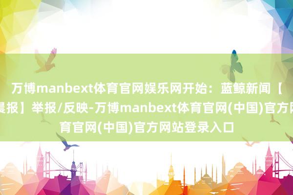 万博manbext体育官网娱乐网开始：蓝鲸新闻【开始：潇湘晨报】举报/反映-万博manbext体育官网(中国)官方网站登录入口