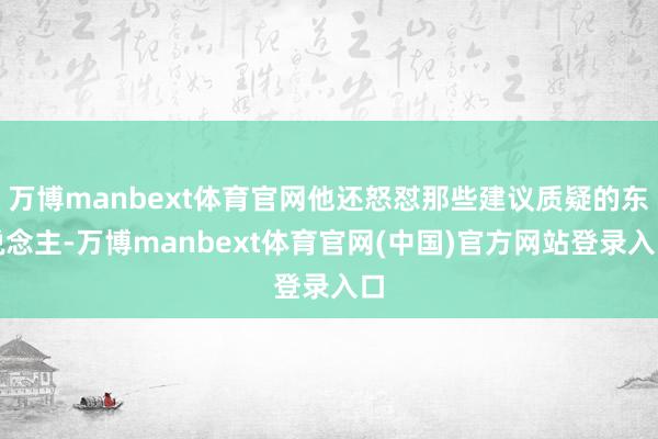 万博manbext体育官网他还怒怼那些建议质疑的东说念主-万博manbext体育官网(中国)官方网站登录入口