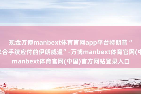 现金万博manbext体育官网app平台特朗普“化解了华盛顿四十年来合手续应付的伊朗威逼”-万博manbext体育官网(中国)官方网站登录入口
