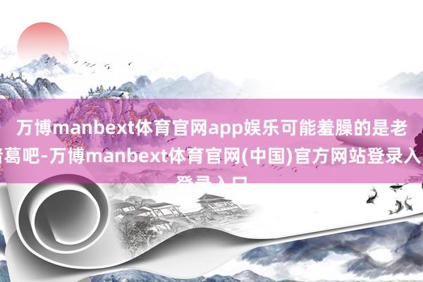 万博manbext体育官网app娱乐可能羞臊的是老诸葛吧-万博manbext体育官网(中国)官方网站登录入口
