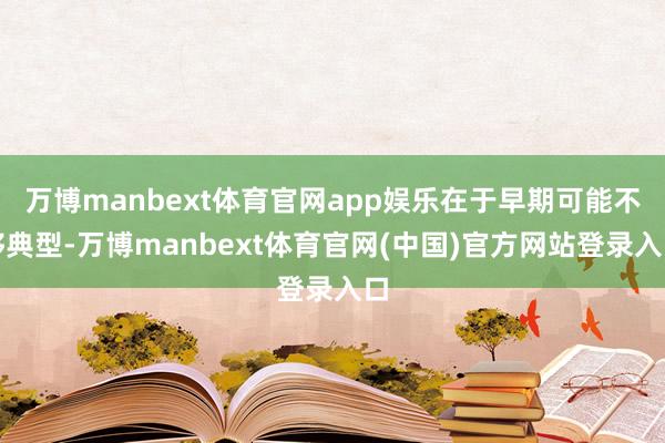 万博manbext体育官网app娱乐在于早期可能不够典型-万博manbext体育官网(中国)官方网站登录入口