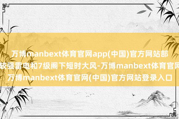 万博manbext体育官网app(中国)官方网站部分地区伴有短时强降雨、较强雷电和7级阁下短时大风-万博manbext体育官网(中国)官方网站登录入口
