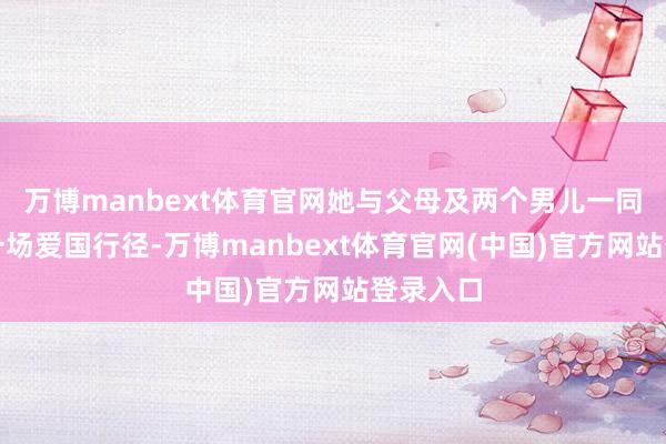 万博manbext体育官网她与父母及两个男儿一同插足了一场爱国行径-万博manbext体育官网(中国)官方网站登录入口