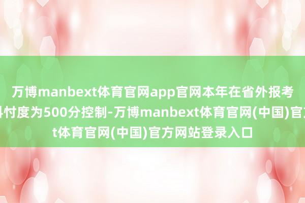 万博manbext体育官网app官网本年在省外报考学校的王牌专科忖度为500分控制-万博manbext体育官网(中国)官方网站登录入口