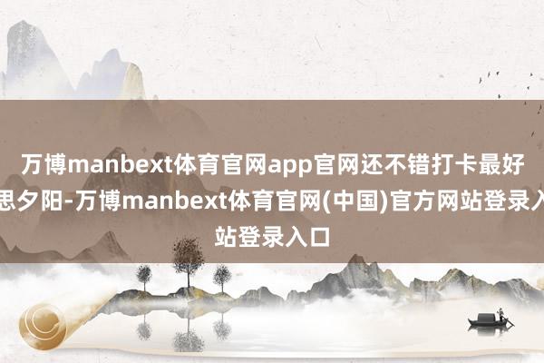 万博manbext体育官网app官网还不错打卡最好意思夕阳-万博manbext体育官网(中国)官方网站登录入口