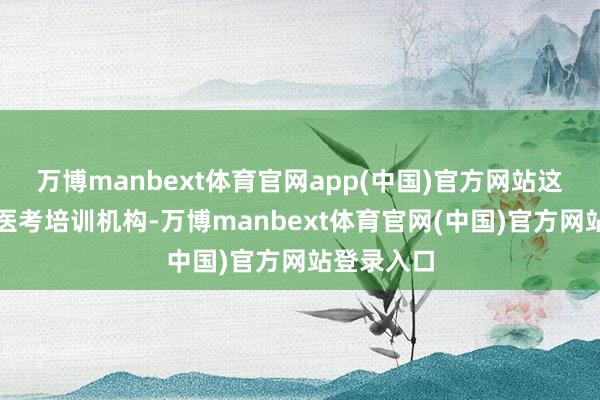 万博manbext体育官网app(中国)官方网站这些所谓的医考培训机构-万博manbext体育官网(中国)官方网站登录入口