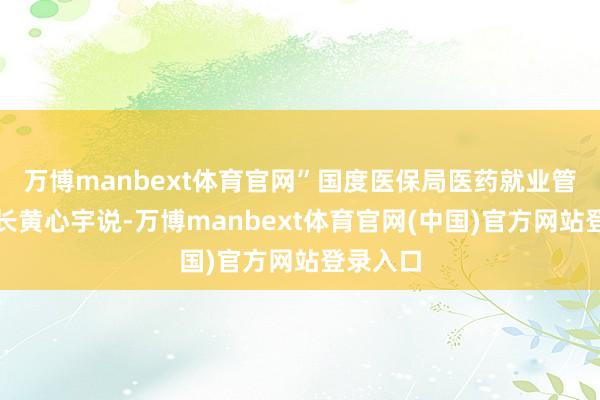 万博manbext体育官网”国度医保局医药就业管理司司长黄心宇说-万博manbext体育官网(中国)官方网站登录入口