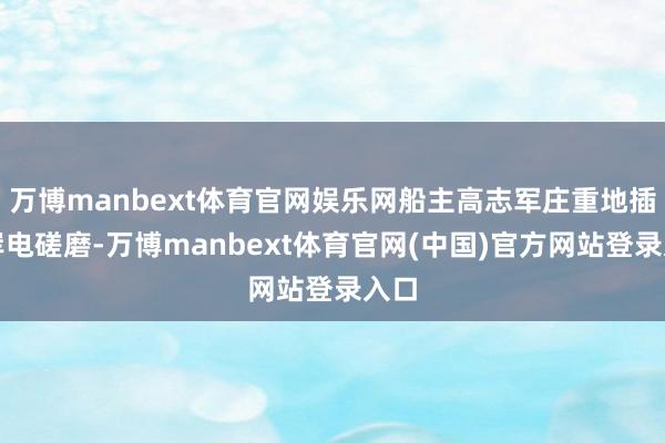 万博manbext体育官网娱乐网船主高志军庄重地插牢岸电磋磨-万博manbext体育官网(中国)官方网站登录入口