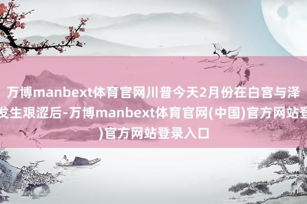 万博manbext体育官网川普今天2月份在白宫与泽连斯基发生艰涩后-万博manbext体育官网(中国)官方网站登录入口