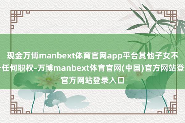 现金万博manbext体育官网app平台其他子女不得方针任何职权-万博manbext体育官网(中国)官方网站登录入口