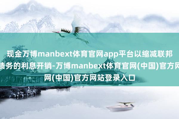 现金万博manbext体育官网app平台以缩减联邦政府万亿级债务的利息开销-万博manbext体育官网(中国)官方网站登录入口