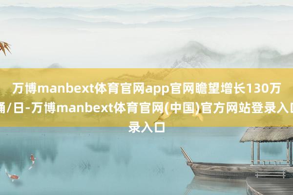 万博manbext体育官网app官网瞻望增长130万桶/日-万博manbext体育官网(中国)官方网站登录入口