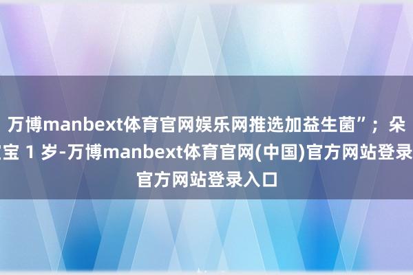 万博manbext体育官网娱乐网推选加益生菌”；朵朵宝宝 1 岁-万博manbext体育官网(中国)官方网站登录入口