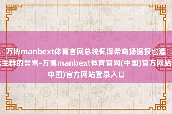 万博manbext体育官网总统佩泽希奇扬据报也遭到东说念主群的詈骂-万博manbext体育官网(中国)官方网站登录入口