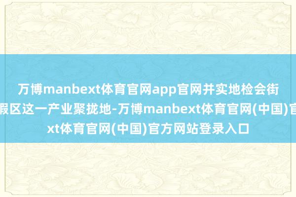 万博manbext体育官网app官网并实地检会街子古镇群康养度假区这一产业聚拢地-万博manbext体育官网(中国)官方网站登录入口