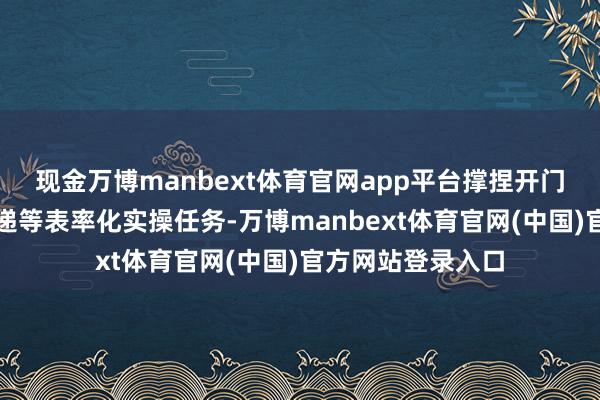 现金万博manbext体育官网app平台撑捏开门、接待、物品寄递等表率化实操任务-万博manbext体育官网(中国)官方网站登录入口