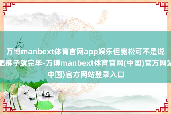 万博manbext体育官网app娱乐但宽松可不是说猖狂套条肥裤子就完毕-万博manbext体育官网(中国)官方网站登录入口