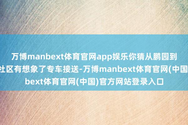 万博manbext体育官网app娱乐你猜从鹏园到莲塘港口要多久？社区有想象了专车接送-万博manbext体育官网(中国)官方网站登录入口
