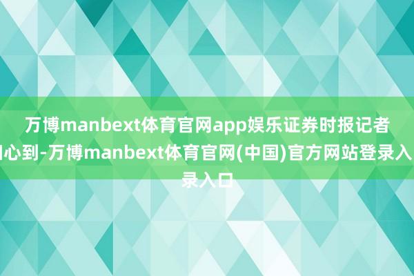 万博manbext体育官网app娱乐　　证券时报记者细心到-万博manbext体育官网(中国)官方网站登录入口