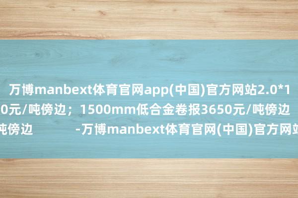 万博manbext体育官网app(中国)官方网站2.0*1250mm普卷报3780元/吨傍边；1500mm低合金卷报3650元/吨傍边            -万博manbext体育官网(中国)官方网站登录入口
