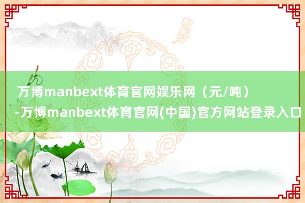 万博manbext体育官网娱乐网（元/吨）            -万博manbext体育官网(中国)官方网站登录入口