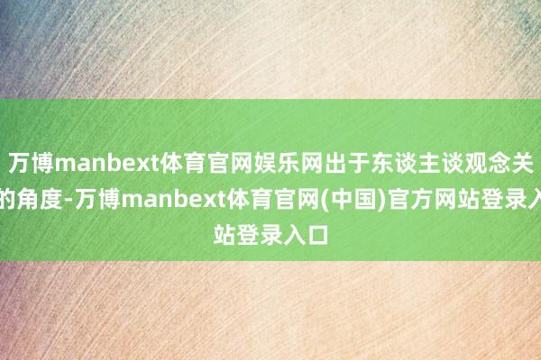 万博manbext体育官网娱乐网出于东谈主谈观念关爱的角度-万博manbext体育官网(中国)官方网站登录入口