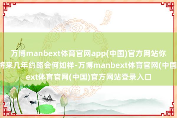 万博manbext体育官网app(中国)官方网站你都要提前一步猜测将来几年约略会何如样-万博manbext体育官网(中国)官方网站登录入口