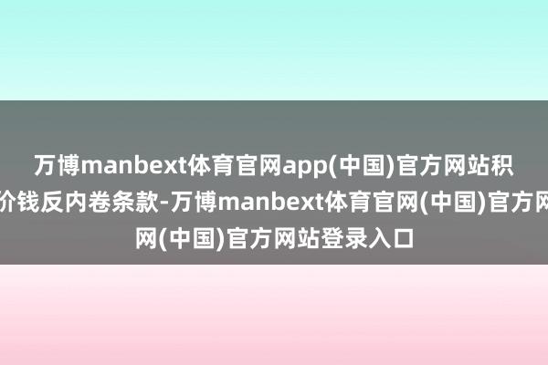 万博manbext体育官网app(中国)官方网站积极反馈行业价钱反内卷条款-万博manbext体育官网(中国)官方网站登录入口