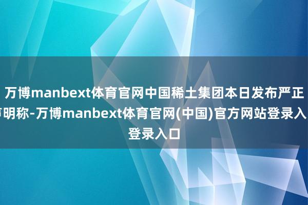 万博manbext体育官网中国稀土集团本日发布严正声明称-万博manbext体育官网(中国)官方网站登录入口