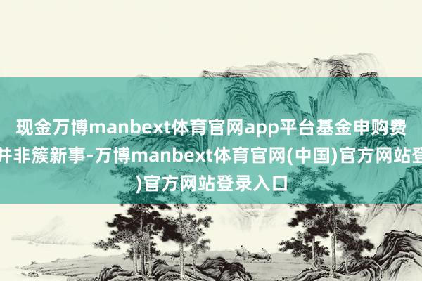 现金万博manbext体育官网app平台基金申购费率优惠并非簇新事-万博manbext体育官网(中国)官方网站登录入口