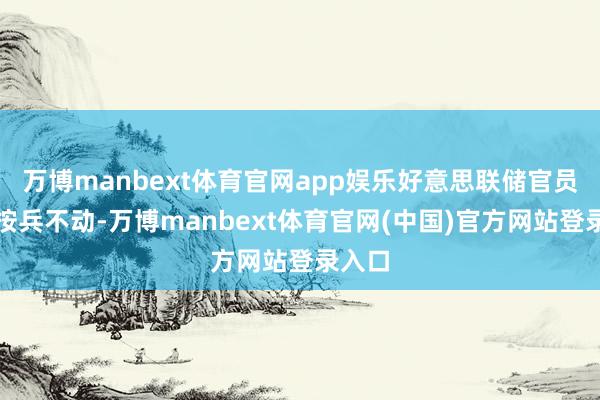 万博manbext体育官网app娱乐好意思联储官员一直按兵不动-万博manbext体育官网(中国)官方网站登录入口