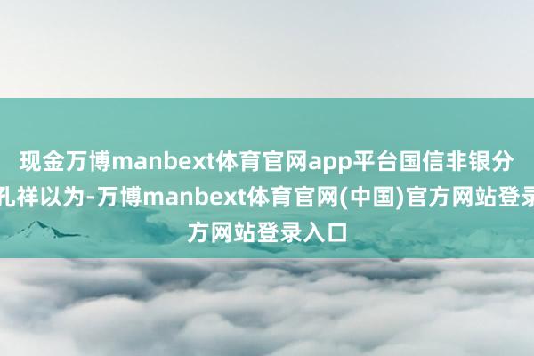 现金万博manbext体育官网app平台国信非银分析师孔祥以为-万博manbext体育官网(中国)官方网站登录入口