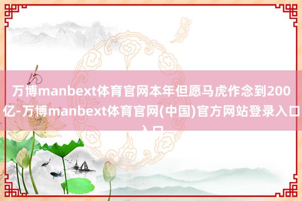 万博manbext体育官网本年但愿马虎作念到200亿-万博manbext体育官网(中国)官方网站登录入口