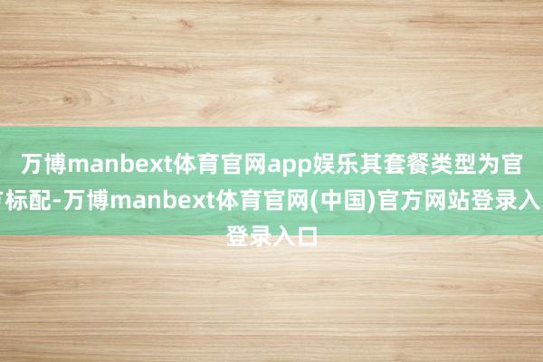 万博manbext体育官网app娱乐其套餐类型为官方标配-万博manbext体育官网(中国)官方网站登录入口