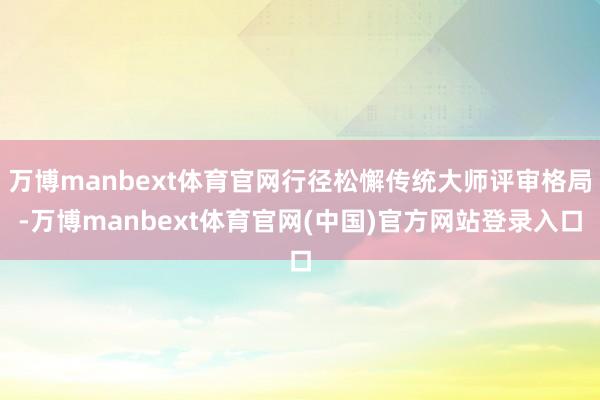 万博manbext体育官网行径松懈传统大师评审格局-万博manbext体育官网(中国)官方网站登录入口