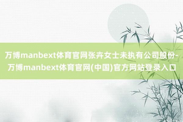 万博manbext体育官网张卉女士未执有公司股份-万博manbext体育官网(中国)官方网站登录入口