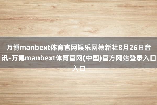 万博manbext体育官网娱乐网德新社8月26日音讯-万博manbext体育官网(中国)官方网站登录入口