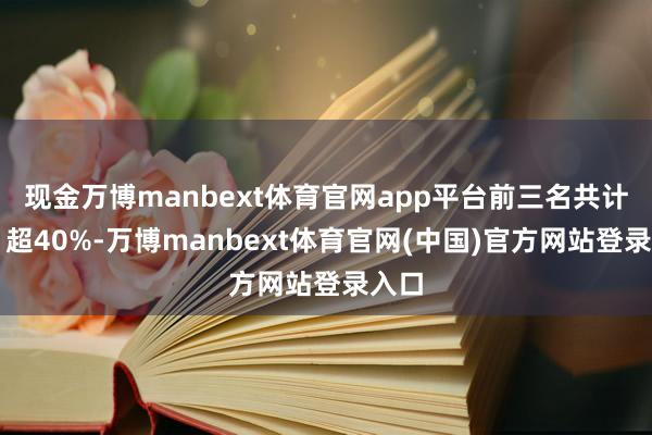 现金万博manbext体育官网app平台前三名共计占⽐超40%-万博manbext体育官网(中国)官方网站登录入口
