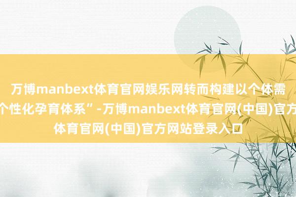 万博manbext体育官网娱乐网转而构建以个体需求为导向的“个性化孕育体系”-万博manbext体育官网(中国)官方网站登录入口