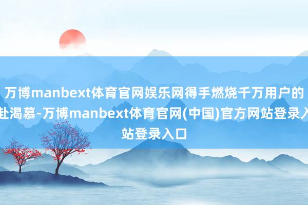 万博manbext体育官网娱乐网得手燃烧千万用户的开赴渴慕-万博manbext体育官网(中国)官方网站登录入口