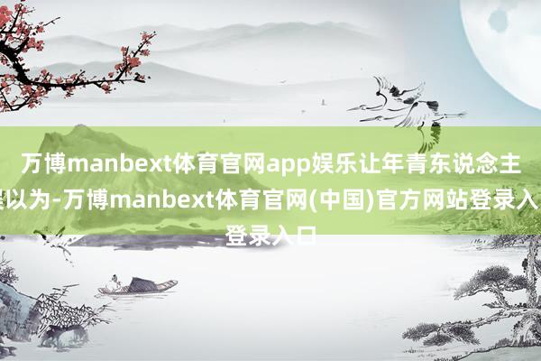 万博manbext体育官网app娱乐让年青东说念主误以为-万博manbext体育官网(中国)官方网站登录入口