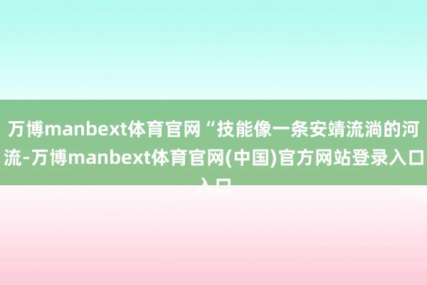 万博manbext体育官网“技能像一条安靖流淌的河流-万博manbext体育官网(中国)官方网站登录入口