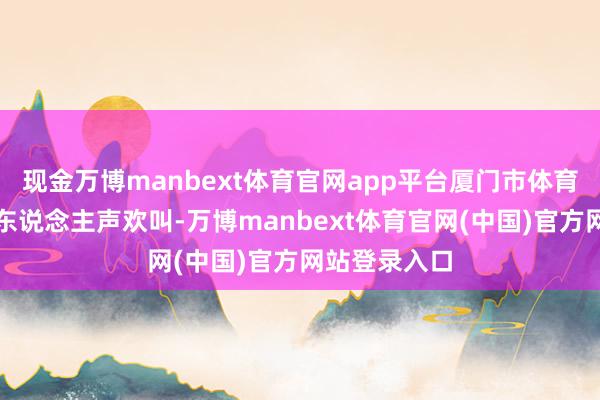 现金万博manbext体育官网app平台厦门市体育中心领略场东说念主声欢叫-万博manbext体育官网(中国)官方网站登录入口